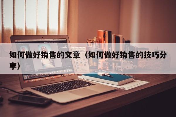 如何做好销售的文章（如何做好销售的技巧分享）